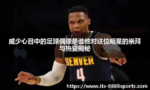 威少心目中的足球偶像是谁他对这位明星的崇拜与热爱揭秘